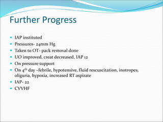 Further Progress
 IAP instituted
 Pressures- 24mm Hg
 Taken to OT- pack removal done
 UO improved, creat decreased, IAP 12
 On pressure support
 On 4th day –febrile, hypotensive, fluid rescuscitation, inotropes,
oliguria, hypoxia, increased RT aspirate
 IAP- 22
 CVVHF
 