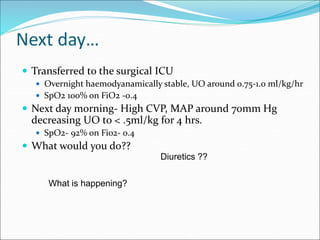 Next day…
 Transferred to the surgical ICU
 Overnight haemodyanamically stable, UO around 0.75-1.0 ml/kg/hr
 SpO2 100% on FiO2 -0.4
 Next day morning- High CVP, MAP around 70mm Hg
decreasing UO to < .5ml/kg for 4 hrs.
 SpO2- 92% on Fi02- 0.4
 What would you do??
Diuretics ??
What is happening?
 