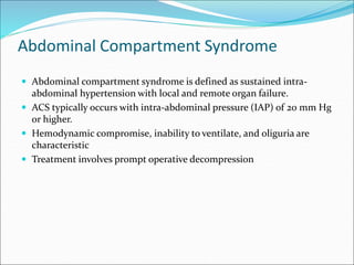 Abdominal Compartment Syndrome
 Abdominal compartment syndrome is defined as sustained intra-
abdominal hypertension with local and remote organ failure.
 ACS typically occurs with intra-abdominal pressure (IAP) of 20 mm Hg
or higher.
 Hemodynamic compromise, inability to ventilate, and oliguria are
characteristic
 Treatment involves prompt operative decompression
 