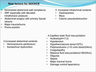 Risk factors for IAH/ACS
1. Diminished abdominal wall compliance
• ARF especially with elevated
intrathoracic pressure
• Abdominal surgery with primary fascial
closure
• Major trauma/burns
• Prone position
2. Increased intraluminal contents
• Gastroparesis
• Illeus
• Colonic pseudoobstruction
3.Increased abdominal contents
• Hemo/pneumo peritoneum
• Ascites/liver dysfunction
. 4.Capillary leak/ fluid rescuscitation
• Acidosis(pH<7.2)
• Hypotension
• Hypothermia(core temp<330C)
• Polytransfusion (>10 units blood/24hrs)
• Coagulopathy
• Massive fluid rescuscitation(>5lt/24hrs)
• Oligurea
• Sepsis
• Major trauma/ burns
• Damage control laparotomy
 