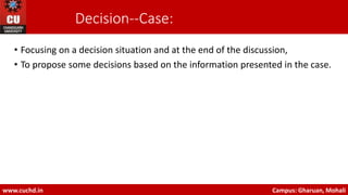 Decision-‐Case:
• Focusing on a decision situation and at the end of the discussion,
• To propose some decisions based on the information presented in the case.
www.cuchd.in Campus: Gharuan, Mohali
 