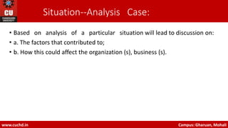 Situation-‐Analysis Case:
• Based on analysis of a particular situation will lead to discussion on:
• a. The factors that contributed to;
• b. How this could affect the organization (s), business (s).
www.cuchd.in Campus: Gharuan, Mohali
 