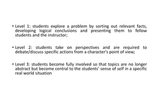 • Level 1: students explore a problem by sorting out relevant facts,
developing logical conclusions and presenting them to fellow
students and the instructor;
• Level 2: students take on perspectives and are required to
debate/discuss specific actions from a character's point of view;
• Level 3: students become fully involved so that topics are no longer
abstract but become central to the students’ sense of self in a specific
real world situation
 