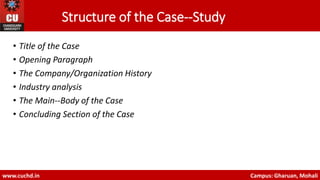Structure of the Case-‐Study
• Title of the Case
• Opening Paragraph
• The Company/Organization History
• Industry analysis
• The Main-‐Body of the Case
• Concluding Section of the Case
www.cuchd.in Campus: Gharuan, Mohali
 