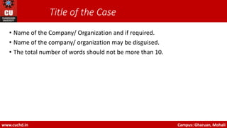 Title of the Case
• Name of the Company/ Organization and if required.
• Name of the company/ organization may be disguised.
• The total number of words should not be more than 10.
www.cuchd.in Campus: Gharuan, Mohali
 