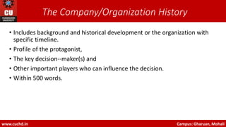 The Company/Organization History
• Includes background and historical development or the organization with
specific timeline.
• Profile of the protagonist,
• The key decision-‐maker(s) and
• Other important players who can influence the decision.
• Within 500 words.
www.cuchd.in Campus: Gharuan, Mohali
 