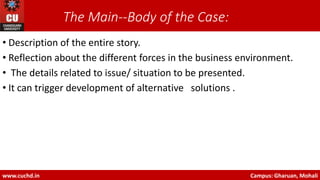 The Main-‐Body of the Case:
• Description of the entire story.
• Reflection about the different forces in the business environment.
• The details related to issue/ situation to be presented.
• It can trigger development of alternative solutions .
www.cuchd.in Campus: Gharuan, Mohali
 