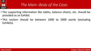 The Main-‐Body of the Case:
• The supporting information like tables, balance sheets, etc. should be
provided as an Exhibit.
• This section should be between 1000 to 2000 words (excluding
Exhibits).
www.cuchd.in Campus: Gharuan, Mohali
 