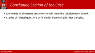 Concluding Section of the Case
• Summarize all the issues precisely and will leave the solution open ended.
• a series of related questions with aim for developing further thoughts.
www.cuchd.in Campus: Gharuan, Mohali
 