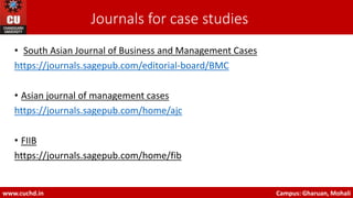 Journals for case studies
• South Asian Journal of Business and Management Cases
https://journals.sagepub.com/editorial-board/BMC
• Asian journal of management cases
https://journals.sagepub.com/home/ajc
• FIIB
https://journals.sagepub.com/home/fib
www.cuchd.in Campus: Gharuan, Mohali
 