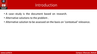 Introduction
• A case-‐study is the document based on research.
• Alternative solutions to the problem .
• Alternative solution to be assessed on the basis on ‘contextual’ relevance.
www.cuchd.in Campus: Gharuan, Mohali
 