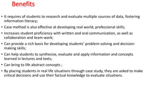 Benefits
• It requires of students to research and evaluate multiple sources of data, fostering
information literacy;
• Case method is also effective at developing real world, professional skills;
• Increases student proficiency with written and oral communication, as well as
collaboration and team-work;
• Can provide a rich basis for developing students’ problem-solving and decision-
making skills;
• Can help students to synthesise, evaluate and apply information and concepts
learned in lectures and texts;
• Can bring to life abstract concepts ;
• By placing students in real life situations through case study, they are asked to make
critical decisions and use their factual knowledge to evaluate situations.
 