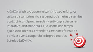 A CAIXA precisava de um mecanismo para reforçar a 
cultura de cumprimento e superação de metas de vendas 
dos Lotéricos. O programa de incentivos precisava ser 
interativo, em tempo real e que, ao mesmo tempo, 
ajudasse o lotérico a entender as melhores formas de 
otimizar a venda do portfolio de produtos das 
Loterias da CAIXA. 
 