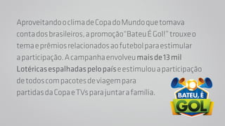 Aproveitando o clima de Copa do Mundo que tomava 
conta dos brasileiros, a promoção“Bateu É Gol!” trouxe o 
tema e prêmios relacionados ao futebol para estimular 
a participação. A campanha envolveu mais de 13 mil 
Lotéricas espalhadas pelo país e estimulou a participação 
de todos com pacotes de viagem para 
partidas da Copa e TVs para juntar a família. 
 
