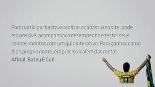 Para participar bastava realizar o cadastro no site, onde 
era possível acompanhar o desempenho e testar seus 
conhecimentos com um quiz interativo. Para ganhar, como 
diz o próprio nome, era preciso ir além das metas. 
Afinal, Bateu É Gol! 
 