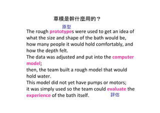 草模是幹什麼用的？
                原型
The rough prototypes were used to get an idea of 
what the size and shape of the bath would be, 
how many people it would hold comfortably, and 
how the depth felt. 
The data was adjusted and put into the computer 
model; 
then, the team built a rough model that would 
hold water. 
This model did not yet have pumps or motors;
it was simply used so the team could evaluate the 
experience of the bath itself.        評估
 