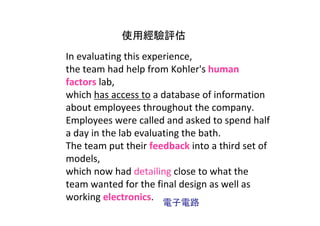 使用經驗評估
In evaluating this experience, 
the team had help from Kohler's human 
factors lab, 
which has access to a database of information 
about employees throughout the company. 
Employees were called and asked to spend half 
a day in the lab evaluating the bath.
The team put their feedback into a third set of 
models, 
which now had detailing close to what the 
team wanted for the final design as well as 
working electronics.
                      電子電路
 