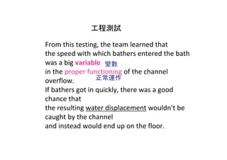 工程測試

From this testing, the team learned that 
the speed with which bathers entered the bath 
was a big variable 變數
in the proper functioning of the channel 
overflow.         正常運作
If bathers got in quickly, there was a good 
chance that 
the resulting water displacement wouldn't be 
caught by the channel 
and instead would end up on the floor.
 