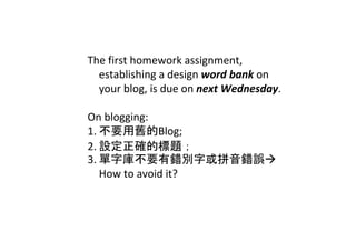 The first homework assignment, 
  establishing a design word bank on 
  your blog, is due on next Wednesday.

On blogging:
1. 不要用舊的Blog;
2. 設定正確的標題；
3. 單字庫不要有錯別字或拼音錯誤
   How to avoid it? 
 