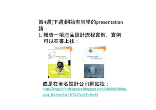 第4週(下週)開始有同學的presentation
請：
1. 報告一項產品設計流程實例，實例
   可以在書上找：




 或是在著名設計公司網站找：
 http://englishfordesigners.blogspot.com/2009/09/blog‐
 post_04.html?zx=2f7517ed95b4bef3
 