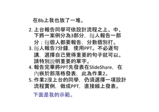 在Bb上我也放了一堆。
2. 上台報告同學可依設計流程之上、中、
   下將一案例分為3部分，每人報告一部
   分；每個人都要報告，分數個別打。
3. 每人報告7分鐘，使用PPT。不必逐句
   講，選擇自己覺得重要的句子就可以。
   請特別說明重要的單字。
4. 報告完畢將PPT先發表在SlideShare，在
   內嵌於部落格發表，此為作業2。
5. 作業2沒上台的同學，仍須選擇一項設計
   流程實例，做成PPT，直接線上發表。
 下面是我的示範。
 