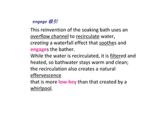 engage 吸引
This reinvention of the soaking bath uses an 
overflow channel to recirculate water, 
creating a waterfall effect that soothes and 
engages the bather. 
While the water is recirculated, it is filtered and 
heated, so bathwater stays warm and clean; 
the recirculation also creates a natural 
effervescence
that is more low‐key than that created by a 
whirlpool.
 