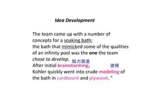 Idea Development 

The team came up with a number of 
concepts for a soaking bath;
the bath that mimicked some of the qualities 
of an infinity pool was the one the team 
chose to develop.  腦力激盪
After initial brainstorming,          建模
Kohler quickly went into crude modeling of 
the bath in cardboard and plywood. “
 