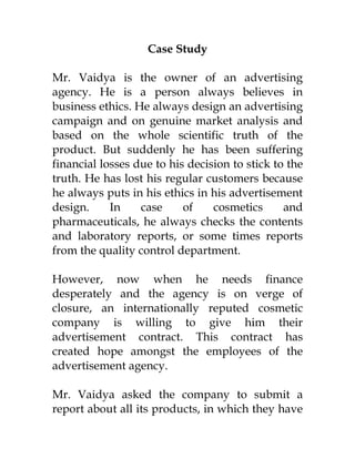 Case Study

Mr. Vaidya is the owner of an advertising
agency. He is a person always believes in
business ethics. He always design an advertising
campaign and on genuine market analysis and
based on the whole scientific truth of the
product. But suddenly he has been suffering
financial losses due to his decision to stick to the
truth. He has lost his regular customers because
he always puts in his ethics in his advertisement
design.     In    case     of    cosmetics      and
pharmaceuticals, he always checks the contents
and laboratory reports, or some times reports
from the quality control department.

However, now when he needs finance
desperately and the agency is on verge of
closure, an internationally reputed cosmetic
company is willing to give him their
advertisement contract. This contract has
created hope amongst the employees of the
advertisement agency.

Mr. Vaidya asked the company to submit a
report about all its products, in which they have
 