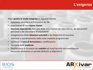 L’esigenza
Poter gestire in modo integrato le seguenti attività:
• Selezione, raccolta e archiviazione dei CV
• Inserimento di una nuova risorsa
• Fascicolo dipendente: Raccolta delle informazioni del dipendente, dei documenti
personali e dei documenti di assunzione
• Assegnazione delle dotazioni aziendali e dei dispositivi di sicurezza
• Gestione e coordinamento delle visite mediche programmate
• Iscrizione ai corsi di formazione e certificazione
• Gestione delle scadenze
• Distribuzione in sicurezza dei cedolini ed invio/raccolta documentazione
personale attraverso un portale dedicato ai dipendenti
 