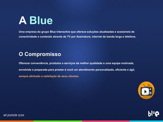 A Blue
Uma empresa do grupo Blue Interactive que oferece soluções atualizadas e acessíveis de
conectividade e conteúdo através de TV por Assinatura, internet de banda larga e telefone.
O Compromisso
Oferecer conveniência, produtos e serviços da melhor qualidade e uma equipe motivada,
envolvida e preparada para prestar à você um atendimento personalizado, eficiente e ágil,
sempre alinhado a satisfação de seus clientes.
 