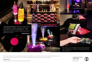 Lançamento da novela 
BOOGIE OOGIE 
Espaço Franklin 
Rio de Janeiro 
“Isso aqui é 78 total, a gente se inspirou em 
cada detalhe: o globo, as peças em neon, 
as meias de lurex, as patinadoras... até o 
fliperama a gente colocou para as pessoas 
poderem brincar.” 
Eu acho que vão adorar. A música está maravilhosa, estamos com um Dj que vai tocar só hits da época, drinks incríveis. 
Para a cenografía escolhemos um local no centro e ambientamos como uma boate da época mesmo” 
Duda Pereira 
Gerente de Relações Públicas e Ações Institucionais TVG 
Na saída os convidados levaram de presente 
um mini Genius, clássico brinquedo do final 
dos anos 70. 
Duda Pereira 
 