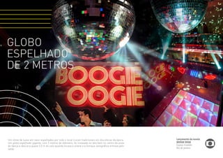 GLOBO 
ESPELHADO 
DE 2 METROS 
DESAFIO 
Um show de luzes em neon espalhados por todo o local ícones tradicionais em discotecas da época. 
Um globo espelhado gigante, com 2 metros de diâmetro, foi instalado no teto bem no centro da pista 
de dança e descia a quase 2,5 m do solo quando tocava a sirene e a fumaça cenográfica entrava pelo 
salão. 
Lançamento da novela 
BOOGIE OOGIE 
Espaço Franklin 
Rio de Janeiro 
 