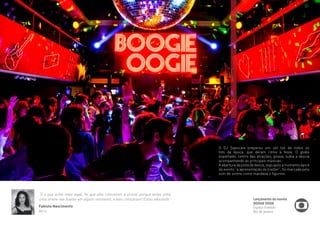 “E o que achei mais legal, foi que eles colocaram a sirene, porque antes tinha 
uma sirene nas boates em algum momento, e eles colocaram! Estou adorando” 
Fabiula Nascimento 
Atriz 
O DJ Sapucaia preparou um set list de todos os 
hits da época, que deram ritmo à festa. O globo 
espelhado, centro das atrações, girava, subia a descia 
acompanhando as principais músicas. 
A abertura da pista de dança, logo após a momento ápice 
do evento “a apresentação do trailler”, foi marcada pelo 
som de sirene como mandava o figurino. 
Lançamento da novela 
BOOGIE OOGIE 
Espaço Franklin 
Rio de Janeiro 
 