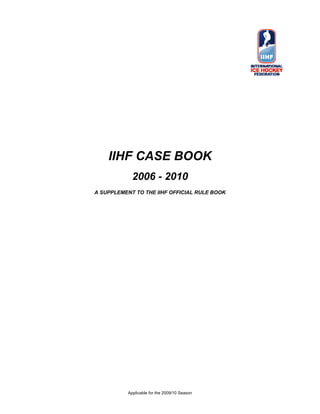 IIHF CASE BOOK
             2006 - 2010
A SUPPLEMENT TO THE IIHF OFFICIAL RULE BOOK




           Applicable for the 2009/10 Season
 