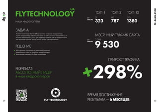 НИША: КВАДРОКОПТЕРЫ
Аналитический отдел Darwin GP при анализе запросов «квадрокоптер»,
«купить квадрокоптер» обратил внимание на сайт с низкими показателями, но
высоким потенциалом к росту. Для владельца проекта сайт не воспринимался
как серьезный источник дохода, а был, скорее, «экспериментом».
РЕШЕНИЕ
ЗАДАЧА
SEO-стратегия, построена на увеличение доменной
релевантности сайта по запросам «квадрокоптеры»
Техническая, внешняя и On-Page оптимизация
РЕЗУЛЬТАТ:
АБСОЛЮТНЫЙ ЛИДЕР
в нише квадрокоптеров
39 40
ДО
ПОСЛЕ
ДО
ПОСЛЕ
ТОП-1
МЕСЯЧНЫЙ ТРАФИК САЙТА
ВРЕМЯ ДОСТИЖЕНИЯ
РЕЗУЛЬТАТА  6 МЕСЯЦЕВ
ПРИРОСТ ТРАФИКА
323 787
9 530
298%
1380
ТОП-3 ТОП-10
21
2 396
80 310
FLYTECHNOLOGY
.UA
META
WAVE
’
 