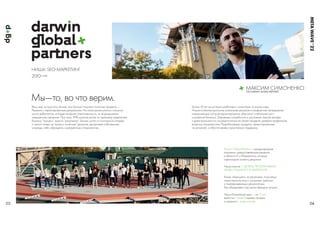 МАКСИМ СИМОНЕНКО
СEO DARWIN GLOBAL PARTNERS
НИША: SEOМАРКЕТИНГ
2010∞
Мы—то, во что верим.
03 04
META
WAVE
’
Весь мир за простоту. Бизнес все больше покупает понятные продукты —
Решения с гарантированным результатом. На пиках рынка училось слишком
много дебютантов, которые не брали ответственность, но формировали
завышенные ожидания. При этом, 99% игроков рынка по прежнему предлагают
бизнесу “процесс” вместо “результата”. Бизнес устал от постоянной лотереи
и платит только за “ясные и понятные” решения, выстраивая собственные
команды, либо обращаясь к доверенным специалистам.
Более 10 лет мы успешно работаем с клиентами по всему миру.
Нашим клиентам доступны уникальные решения и комфортная непрерывная
коммуникация, которая гарантированно обеспечит стабильный рост
и развитие бизнеса. Закрываем потребность в улучшении темпов продаж
и даем возможность сосредоточиться на своем продукте, доверив профильные
вопросы специалистам. Разрабатываем продукты, ориентированные
на результат, и обеспечиваем гарантийную поддержку.
Darwin Global Partners — международная
компания, предоставляющая решения
в области IT и Маркетинга, которые
гарантируют клиенту результат.
Наша миссия — ДЕЛАТЬ ПРОЗРАЧНЫМИ
ИНВЕСТИЦИИ В IT И МАРКЕТИНГ.
Когда, обращаясь за решением, получаешь
ответственное лицо с успехами, кейсами
и подтвержденными результатами.
Мы объединяем под своим брендом лучших.
Наша ближайшая цель — за 10 лет
выйти на1млрд $ годовых продаж
и изменить1 млрд жизней.
 