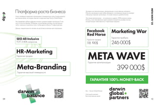 SEO All-Inclusive
ТОП-3 80% запросов
HR-Marketing
Гарантия продаж
Meta-Branding
Гарантия высокой ликвидности
1
18 190$
Facebook
Red Horse
Гарантия продаж
246 000$
Marketing War
Гарантия прибыли
399 000$
META WAVE
Гарантия капитализации
Мы — Darwin Global Partners
Настоящий интеллект
Без искусственных целей
Платформа роста бизнеса Мы верим не в автоматизацию, метавселенные и искусственные интеллекты.
В быстро меняющемся мире любые убеждения и консервация процессов приводят
к быстрому старению организации, что может запросто угробить бизнес.
Настоящая автоматизация — это возможность уделять 100% внимания своему
бизнесу, а все непрофильные задачи доверять конкретному профессионалу,
который возьмет ответственность и гарантирует результат.
Наша платформа предлагает корпорациям и коммерческим сетям готовые решения
достижения целей, за которые отвечают конкретные люди Darwin Global Partners.
Мы определяем наборы цифровых активов, которыми владеет корпорация. К ним
могут относиться бренды, HR-бренды, личные бренды ключевых лиц корпорации,
сайты, страницы в социальных сетях и любые другие объекты IT-инфраструктуры.
Дальше, повышая ценность активов, мы достигаем усиленные цели корпорации.
09 10
ГАРАНТИЯ 100% MONEYBACK
META
WAVE
’
 