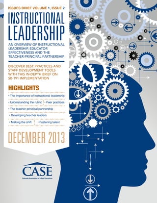 ISSUES BRIEF VOLUME 1, ISSUE 2

INSTRUCTIONAL

LEADERSHIP
AN OVERVIEW OF INSTRUCTIONAL
LEADERSHIP, EDUCATOR
EFFECTIVENESS AND THE
TEACHER-PRINCIPAL PARTNERSHIP

DISCOVER BEST PRACTICES AND
STAFF DEVELOPMENT TOOLS
WITH THIS IN-DEPTH BRIEF ON
SB-191 IMPLEMENTATION

HIGHLIGHTS
• The importance of instructional leadership
• Understanding the rubric • Peer practices
• The teacher-principal partnership
• Developing teacher leaders
• Making the shift

• Fostering talent

DECEMBER 2013

 