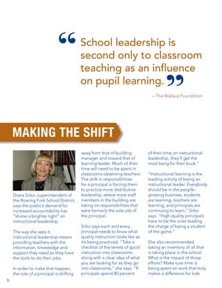School leadership is
second only to classroom
teaching as an influence
on pupil learning.
– The Wallace Foundation

MAKING THE SHIFT

Diana Sirko, superintendent of
the Roaring Fork School District,
says the public’s demand for
increased accountability has
“shone a brighter light” on
instructional leadership.
The way she sees it,
instructional leadership means
providing teachers with the
information, knowledge and
support they need so they have
the tools to do their jobs.
In order to make that happen,
the role of a principal is shifting
6

away from that of building
manager and toward that of
learning leader. Much of their
time will need to be spent in
classrooms observing teachers.
The shift in responsibilities
for a principal is forcing them
to practice more distributive
leadership, where more staff
members in the building are
taking on responsibilities that
were formerly the sole job of
the principal.
Sirko says each and every
principal needs to know what
quality instruction looks like as
it’s being practiced. “Take a
checklist of the tenets of good
instruction into classrooms
along with a clear idea of what
you are looking for as they go
into classrooms,” she says. “If
principals spend 80 percent

of their time on instructional
leadership, they’ll get the
most bang for their buck.”
“Instructional learning is the
leading activity of being an
instructional leader. Everybody
should be in the peoplegrowing business, students
are learning, teachers are
learning, and principals are
continuing to learn,” Sirko
says. “High-quality principals
have to be the ones leading
the charge of being a student
of the game.”
She also recommended
taking an inventory of all that
is taking place in the school.
What is the impact of those
efforts? Make sure time is
being spent on work that truly
makes a difference for kids.

 