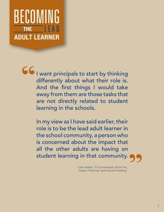 BECOMINGD
LEA
THE

ADULT LEARNER

I want principals to start by thinking
differently about what their role is.
And the first things I would take
away from them are those tasks that
are not directly related to student
learning in the schools.
In my view as I have said earlier, their
role is to be the lead adult learner in
the school community, a person who
is concerned about the impact that
all the other adults are having on
student learning in that community.
– John Hattie, “In Conversation, Know Thy
Impact: Teaching, Learning and Leading.”

7

 