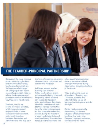 THE TEACHER-PRINCIPAL PARTNERSHIP
Because of the more rigorous
expectations brought about
by Educator Effectiveness,
teachers and principals are
finding their relationships
are changing as well. To be
successful, principals need to
rely on the knowledge and
professionalism of teachers in a
way they never have before.
Teachers, in turn, are
seeing their roles elevated,
which means increased
responsibilities, a more
collaborative environment,
and more interaction
between themselves and
administrators. This may be in
10

the form of meetings, classroom
observations or continuous and
constructive feedback.
In Center, veteran teacher
Banning says she and
fellow teachers have grown
accustomed to being observed
frequently. Newer teachers
can expect 32 classroom
visits a school year. Banning is
observed 16 times each year.
Staff has worked hard to fine
tune the observation process.
At first, observers walked into
classes during the middle of
a lesson and students turned
their heads away from teachers
to focus on the observers. The

other issue that arose is that
some observers would talk
amongst themselves during
class, further disrupting the flow
of the lesson.
“It’s a big learning curve for
all involved,” Banning says.
“Teachers, students and
administrators, we are all
learning how to improve and do
this right.”
Center has been gradually
transitioning to the new
Educator Effectiveness model
for about four years now.
Frequent classroom visitations
have become the norm.

 