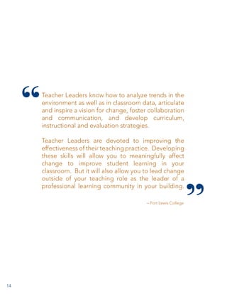 Teacher Leaders know how to analyze trends in the
environment as well as in classroom data, articulate
and inspire a vision for change, foster collaboration
and communication, and develop curriculum,
instructional and evaluation strategies.
Teacher Leaders are devoted to improving the
effectiveness of their teaching practice.  Developing
these skills will allow you to meaningfully affect
change to improve student learning in your
classroom.  But it will also allow you to lead change
outside of your teaching role as the leader of a
professional learning community in your building.
– Fort Lewis College

14

 