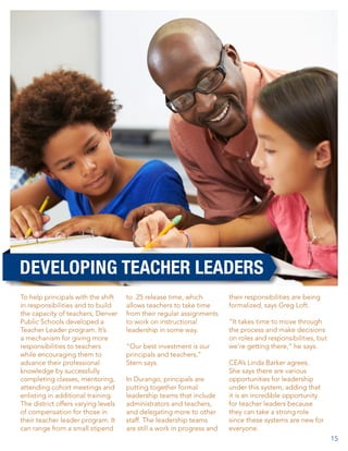 DEVELOPING TEACHER LEADERS
To help principals with the shift
in responsibilities and to build
the capacity of teachers, Denver
Public Schools developed a
Teacher Leader program. It’s
a mechanism for giving more
responsibilities to teachers
while encouraging them to
advance their professional
knowledge by successfully
completing classes, mentoring,
attending cohort meetings and
enlisting in additional training.
The district offers varying levels
of compensation for those in
their teacher leader program. It
can range from a small stipend

to .25 release time, which
allows teachers to take time
from their regular assignments
to work on instructional
leadership in some way.
“Our best investment is our
principals and teachers,”
Stern says.
In Durango, principals are
putting together formal
leadership teams that include
administrators and teachers,
and delegating more to other
staff. The leadership teams
are still a work in progress and

their responsibilities are being
formalized, says Greg Loft.
“It takes time to move through
the process and make decisions
on roles and responsibilities, but
we’re getting there,” he says.
CEA’s Linda Barker agrees.
She says there are various
opportunities for leadership
under this system, adding that
it is an incredible opportunity
for teacher leaders because
they can take a strong role
since these systems are new for
everyone.
15

 