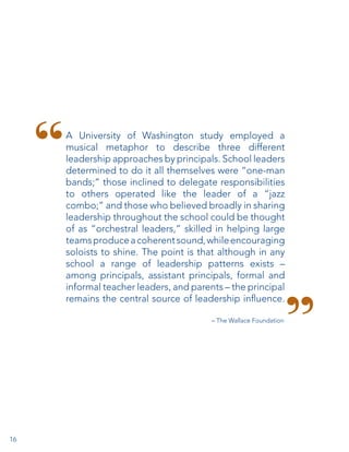A University of Washington study employed a
musical metaphor to describe three different
leadership approaches by principals. School leaders
determined to do it all themselves were “one-man
bands;” those inclined to delegate responsibilities
to others operated like the leader of a “jazz
combo;” and those who believed broadly in sharing
leadership throughout the school could be thought
of as “orchestral leaders,” skilled in helping large
teams produce a coherent sound, while encouraging
soloists to shine. The point is that although in any
school a range of leadership patterns exists –
among principals, assistant principals, formal and
informal teacher leaders, and parents – the principal
remains the central source of leadership influence.
– The Wallace Foundation

16

 