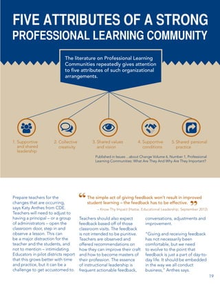 FIVE ATTRIBUTES OF A STRONG

PROFESSIONAL LEARNING COMMUNITY
The literature on Professional Learning
Communities repeatedly gives attention
to five attributes of such organizational
arrangements.

1. Supportive
and shared
leadership

2. Collective
creativity

3. Shared values
and vision

4. Supportive
conditions

5. Shared personal
practice

Published in Issues ...about Change Volume 6, Number 1, Professional
Learning Communities: What Are They And Why Are They Important?

Prepare teachers for the
changes that are occurring,
says Katy Anthes from CDE.
Teachers will need to adjust to
having a principal – or a group
of administrators – open the
classroom door, step in and
observe a lesson. This can
be a major distraction for the
teacher and the students, and
not to mention – intimidating.
Educators in pilot districts report
that this grows better with time
and practice, but it can be a
challenge to get accustomed to.

The simple act of giving feedback won’t result in improved
student learning – the feedback has to be effective.
– Know Thy Impact (Hattie, Educational Leadership, September 2012)

Teachers should also expect
feedback based off of those
classroom visits. The feedback
is not intended to be punitive.
Teachers are observed and
offered recommendations on
how they can improve their craft
and how to become masters of
their profession. The essence
of instructional leadership is
frequent actionable feedback,

conversations, adjustments and
improvement.
“Giving and receiving feedback
has not necessarily been
comfortable, but we need
to evolve to the point that
feedback is just a part of day-today life. It should be embedded
in the way we all conduct
business,” Anthes says.
19

 