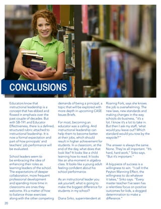 CONCLUSIONS
Educators know that
instructional leadership is a
concept that has ebbed and
flowed in emphasis over the
past couple of decades. But
with SB-191 and Educator
Effectiveness, there is a defined,
structured rubric attached to
instructional leadership. It is
now a formal expectation and
part of how principals’ and
teachers’ job performance will
be evaluated.
School leaders seem to
be embracing the idea of
enhancing their roles as
learning leaders of the school.
The expectations of deeper
collaboration, more frequent
professional development
and spending more time in
classrooms are ones they
welcome. It’s a matter of how
to balance those exercises
along with the other competing
20

demands of being a principal, a
topic that will be explored with
more depth in upcoming CASE
Issues Briefs.
For most, becoming an
educator was a calling. And
instructional leadership can
help them to become better
at their jobs, which should
result in higher achievement for
students. In a classroom, at the
end of the day, what does that
look like? It looks like a child
learning how to read. It looks
like an aha-moment in algebra
class. It looks like a young adult
feeling confident about his
school performance.
As an instructional leader you
ask yourself, what is going to
make the biggest difference for
students in my school?
Diana Sirko, superintendent at

Roaring Fork, says she knows
the job is overwhelming. The
new laws, new standards and
making changes in the way
schools do business, “it’s a
lot. I know it’s a lot to take in.
But then I ask my staff, ‘what
would you leave out? Which
standard would you toss by the
wayside?’”
The answer is always the same.
None. They’re all important. “It’s
hard, hard work,” Sirko says.
“But it’s important.”
A big piece of success is a
willingness to win. “I call it the
Peyton Manning Effect, the
willingness to do whatever
it takes,” Sirko says. “Every
master teacher I’ve seen has
a relentless focus on positive
outcomes for kids, a dogged
determination to make a
difference.”  

 