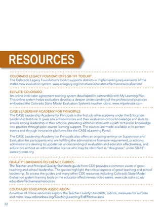RESOURCES
COLORADO LEGACY FOUNDATION’S SB-191 TOOLKIT
The Colorado Legacy Foundation’s toolkit supports districts in implementing requirements of the
state’s new evaluation system. www.colegacy.org/initiatives/educator-effectiveness/evaluation/
ELEVATE COLORADO
An online inter-rater agreement training system developed in partnership with My Learning Plan.
This online system helps evaluators develop a deeper understanding of the professional practices
embodied the Colorado State Model Evaluation System’s teacher rubric. www.mlpelevate.com
CASE LEADERSHIP ACADEMY FOR PRINCIPALS
The CASE Leadership Academy for Principals is the first job-alike academy under the Education
Leadership Institute. It gives site administrators and their evaluators critical knowledge and skills to
ensure strong leadership in their schools, providing administrators with a path to transfer knowledge
into practice through post-course learning support. The courses are made available at in-person
events and through innovative platforms like the CASE eLearning Portal.
The CASE Leadership Academy for Principals also offers an ongoing seminar on Supervision and
Evaluation for participants who are fulfilling the administrative licensure requirement, practicing
administrators desiring to update tier understanding of evaluation and educator effectiveness, and
educators without an administrative license who may be identified as “designees” under SB-191.
www.co-case.org
QUALITY STANDARDS REFERENCE GUIDES
The Teacher and Principal Quality Standards guide from CDE provides a common vision of great
teaching and school leadership. The guides highlight the critical aspects of great teaching and school
leadership. To access the guides and many other CDE resources including Colorado State Model
Evaluation system training tools or the educator effectiveness video series. www.cde.state.co.us/
educatoreffectiveness/resources
COLORADO EDUCATION ASSOCIATION
A number of online resources explore the Teacher Quality Standards, rubrics, measures for success
and more. www.coloradoea.org/TeachingLearning/EdEffective.aspx
22

 
