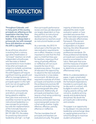 INTRODUCTION
Throughout Colorado, and
in many parts of the country,
principals are reflecting on the
expectation that they hone
their skills as instructional
leaders. It has always been a
primary job, but with renewed
focus and attention on results,
the shift is significant.
As we all know, education
is evolving from a century
ago when headmasters or
“principal” teachers ran small,
independent schoolhouses
with few state or federal
requirements to more modern
times when principals are
subject to multiple, sometimes
conflicting demands. How
this shift happens will require
significant training, growth and
effort to manage systems in
new and innovative ways. Most
principals agree it is the right
work, but are struggling with
how to get it all done.
In the era of accountability
and reform, principals are
being asked to redefine
their jobs more and more. It
would be incorrect to say that
instructional leadership is a
new concept for principals,
but with the implementation
of the Colorado Educator
Effectiveness Law, Senate
Bill 191 (SB-191), the stakes
for practicing instructional
leadership are high – so high

that a principal’s performance
review and new job description
are largely dependent on how
they perform as instructional
leaders and how they offer
development so teachers excel
as instructional leaders as well.
As a reminder, the 2013-14
school year is the first year the
new evaluation requirements
are in effect. However, it is very
important to note that this first
year is a hold harmless year
for teachers, meaning a final
rating of partially effective
or ineffective will not count
towards the loss of nonprobationary status. This gives
all educators the opportunity
to adjust to the new evaluation
requirements in a low-stakes
environment. All districts are
required to evaluate all of their
principals and teachers on both
the professional practices (50
percent) and student learning
outcomes/growth (the other
50 percent). Additionally, all
principals and teachers must
receive a final rating combining
both the professional
practices and student learning
outcomes/growth scores into
a final rating of either: highly
effective, effective, partially
effective or ineffective.
The law mandates that all
principals and teachers are
evaluated annually. The great

majority of districts have
adopted the state model
evaluation system or have
provided assurances that
they meet state requirements
of the educator effectiveness
framework. Fifty percent
of a principal’s evaluation
is dependent on student
learning, the other 50 percent
is dependent on six
professional standards. On
those professional standards,
principals earn a professional
practice score based on the
rubric. Next year that score
and the measures of student
learning scores are combined
to determine an overall
effectiveness rating.
While it’s understandable on
paper, it gets complicated
when trying to figure out how
the framework expectations
translate to a principal’s dayto-day work in a school, with
budgets to submit, bells
ringing, parents calling, staff
concerns, students winning
awards and students being
disciplined. No doubt the
principal’s job is demanding
and complex.
 
This paper is an opportunity
to dig deeper into educational
leadership and exchange ideas
on applying best practices in
school buildings to maximize
student achievement.
1

 
