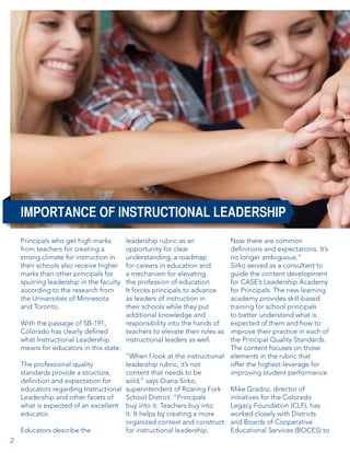 IMPORTANCE OF INSTRUCTIONAL LEADERSHIP
Principals who get high marks
from teachers for creating a
strong climate for instruction in
their schools also receive higher
marks than other principals for
spurring leadership in the faculty,
according to the research from
the Universities of Minnesota
and Toronto.

Now there are common
definitions and expectations. It’s
no longer ambiguous.”
Sirko served as a consultant to
guide the content development
for CASE’s Leadership Academy
for Principals. The new learning
academy provides skill-based
training for school principals
to better understand what is
With the passage of SB-191,
expected of them and how to
Colorado has clearly defined
improve their practice in each of
what Instructional Leadership
the Principal Quality Standards.
means for educators in this state.
The content focuses on those
“When I look at the instructional elements in the rubric that
The professional quality
leadership rubric, it’s not
offer the highest-leverage for
standards provide a structure,
content that needs to be
improving student performance
definition and expectation for
sold,” says Diana Sirko,
educators regarding Instructional superintendent of Roaring Fork Mike Gradoz, director of
Leadership and other facets of
School District. “Principals
initiatives for the Colorado
what is expected of an excellent buy into it. Teachers buy into
Legacy Foundation (CLF), has
educator.
it. It helps by creating a more
worked closely with Districts
organized context and construct and Boards of Cooperative
Educators describe the
for instructional leadership.
Educational Services (BOCES) to
2

leadership rubric as an
opportunity for clear
understanding, a roadmap
for careers in education and
a mechanism for elevating
the profession of education.
It forces principals to advance
as leaders of instruction in
their schools while they put
additional knowledge and
responsibility into the hands of
teachers to elevate their roles as
instructional leaders as well.

 