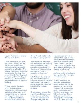 support the implementation of
the new evaluations.
“From educators in our pilot
schools I am hearing that, for
the first time, all principals
and teachers have actionable
feedback,” says Gradoz. “They
engage in targeted, meaningful
conversations that help them
to understand where they need
to improve, what skills they’ve
mastered and the blueprints
they need to follow to reach the
next step.”
Gradoz, echoing the goals
of CLF, says he believes
implementation of instructional
leadership will translate to an
increased number of students
showing growth over time
as a result of more effective
principals and teachers. The

standards are based on data,
research and best practices.

provides educators with a
roadmap that explains what
is expected of them and how
“We believe that educators
they can advance and grow
who are meeting the standards in their careers,” she says.
will result in an improved
“The focus of this system is to
education for our students,”
grow, support and expand the
Gradoz says. “It’s an exciting
capacity of educators.”
and important time for
education in Colorado.”
Anthes says district leadership
is the lynchpin for making the
Katy Anthes is the Colorado
new systems work.
Department of Education’s
Executive Director of Educator “If done incorrectly, the
Effectiveness. She works to
standards and elements
create, define and implement
could be just a checklist for
Educator Effectiveness
compliance,” Anthes says.
statewide.
“But the goal is to increase
quality, increase capacity to
“It is important to remember
yield improved results from
that Educator Effectiveness
kids and teachers. Strong
is more than an evaluation
leaders are essential in
system. It is a professional
changing the norms and the
development system that
culture of school buildings.”
3

 